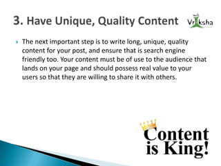 

The next important step is to write long, unique, quality
content for your post, and ensure that is search engine
friendly too. Your content must be of use to the audience that
lands on your page and should possess real value to your
users so that they are willing to share it with others.

 