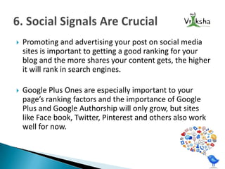 

Promoting and advertising your post on social media
sites is important to getting a good ranking for your
blog and the more shares your content gets, the higher
it will rank in search engines.



Google Plus Ones are especially important to your
page’s ranking factors and the importance of Google
Plus and Google Authorship will only grow, but sites
like Face book, Twitter, Pinterest and others also work
well for now.

 