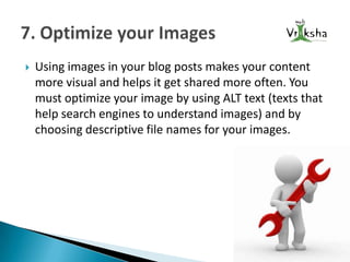 

Using images in your blog posts makes your content
more visual and helps it get shared more often. You
must optimize your image by using ALT text (texts that
help search engines to understand images) and by
choosing descriptive file names for your images.

 