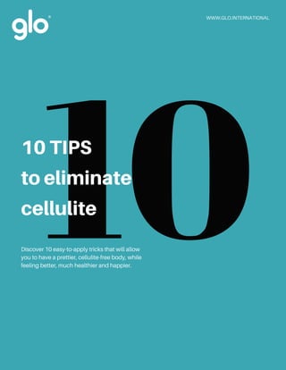 Discover 10 easy-to-apply tricks that will allow
you to have a prettier, cellulite-free body, while
feeling better, much healthier and happier.
WWW.GLO.INTERNATIONAL
1010 TIPS
to eliminate
cellulite
 