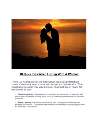 10 Quick Tips When Flirting With A Woman
Flirting is a nuanced social skill that involves expressing interest and
charm. It's essential to approach it with respect and consideration. While
individual preferences may vary, here are 10 general tips on how to flirt
with women in 2024:
1. Authenticity is Key: Be genuine and true to yourself. Authenticity is attractive, and
women often appreciate sincerity. Avoid using pickup lines or pretending to be someone
you're not.
2. Active Listening: Pay attention to what she says. Show genuine interest in her
thoughts and opinions. This not only demonstrates respect but also provides opportunities
for meaningful conversation.
 