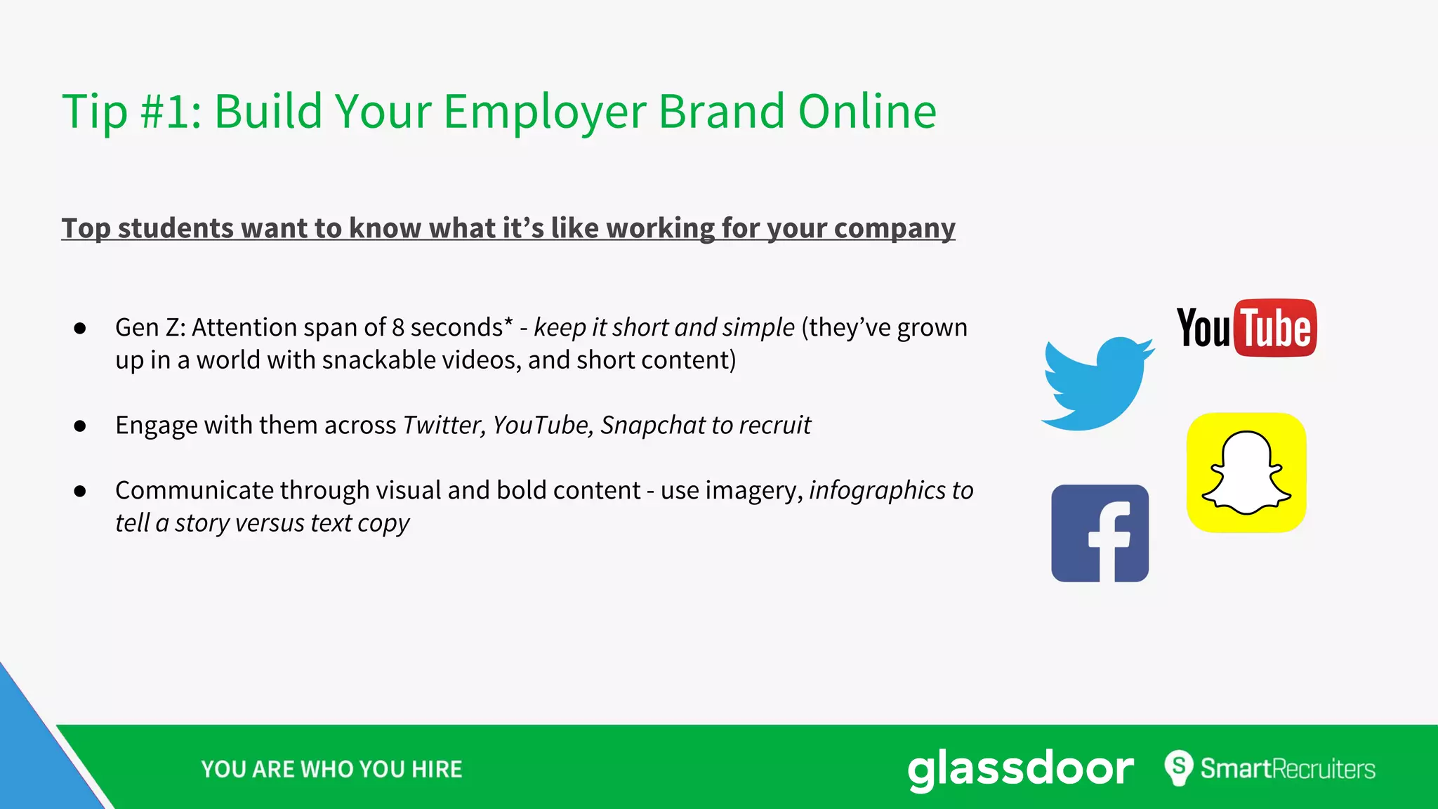 Tip #1: Build Your Employer Brand Online
Top students want to know what it’s like working for your company
● Gen Z: Attention span of 8 seconds* - keep it short and simple (they’ve grown
up in a world with snackable videos, and short content)
● Engage with them across Twitter, YouTube, Snapchat to recruit
● Communicate through visual and bold content - use imagery, infographics to
tell a story versus text copy
 