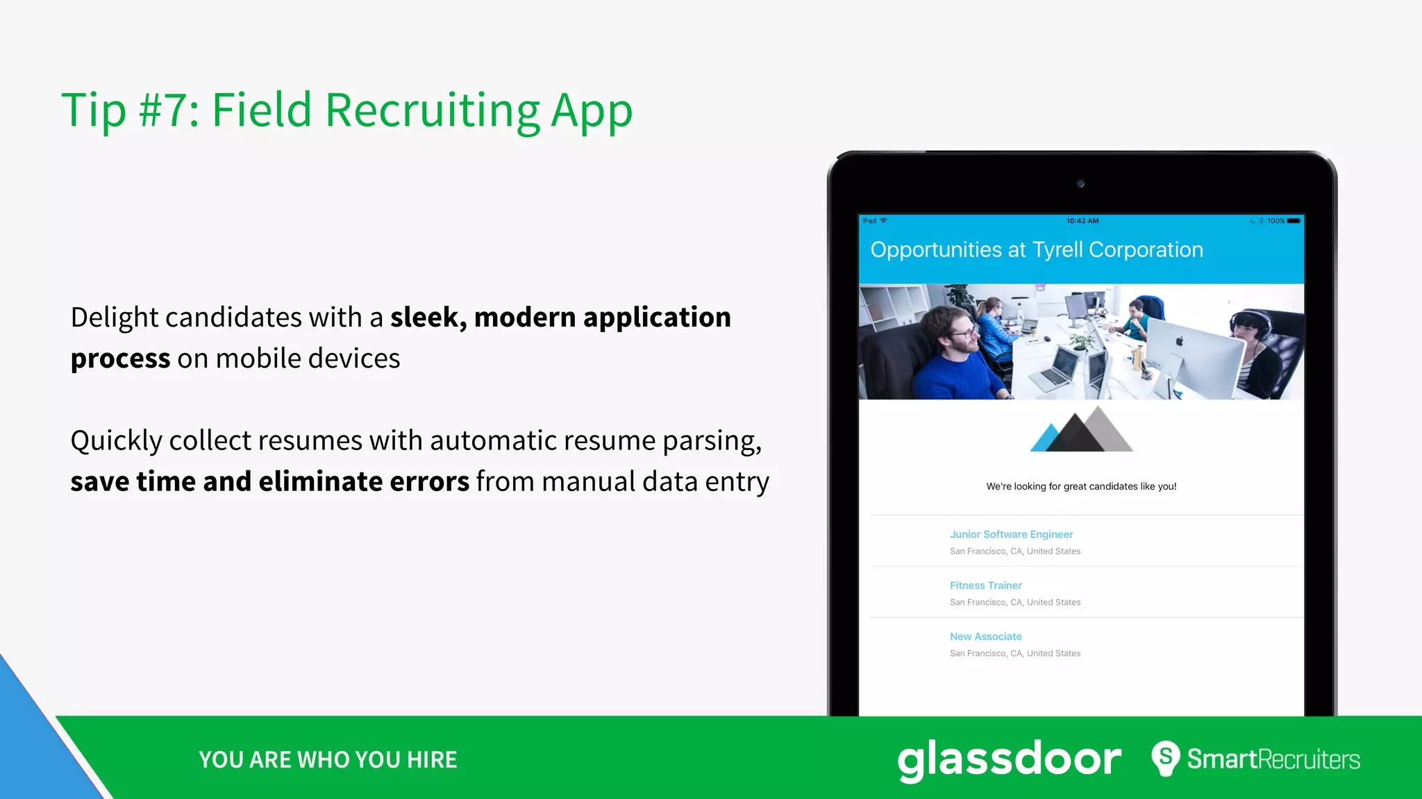 Tip #7: Field Recruiting App
Delight candidates with a sleek, modern application
process on mobile devices
Quickly collect resumes with automatic resume parsing,
save time and eliminate errors from manual data entry
 