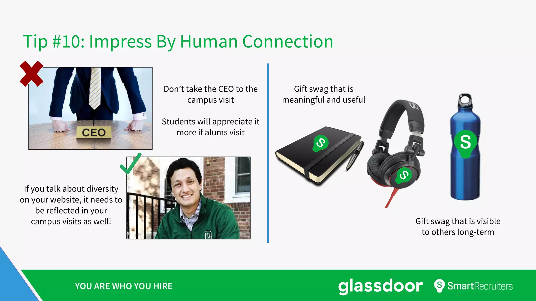 Tip #10: Impress By Human Connection
Don’t take the CEO to the
campus visit
Students will appreciate it
more if alums visit
If you talk about diversity
on your website, it needs to
be reflected in your
campus visits as well!
Gift swag that is
meaningful and useful
Gift swag that is visible
to others long-term
 