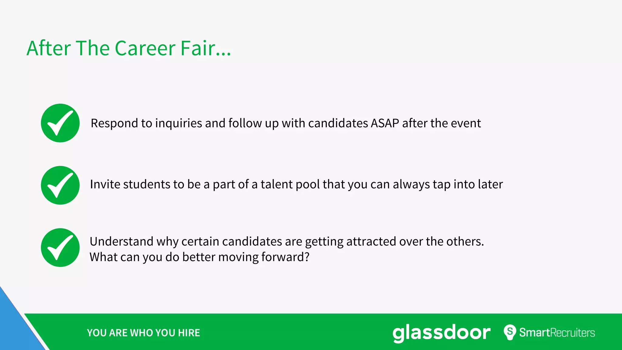 After The Career Fair...
Respond to inquiries and follow up with candidates ASAP after the event
Invite students to be a part of a talent pool that you can always tap into later
Understand why certain candidates are getting attracted over the others.
What can you do better moving forward?
 