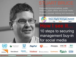 STUART BRUCE
                                                                  Corporate communications, public
                                                                  relations, public affairs and social media
                                                                  Strategic counsel, training and mentoring




                                                                    How I see it…
                                                                    10 steps to securing
                                                                    management buy-in
                                                                    for social media


@stuartbruce | consultancy www.stuartbruce.eu | blog www.stuartbruce.biz
 