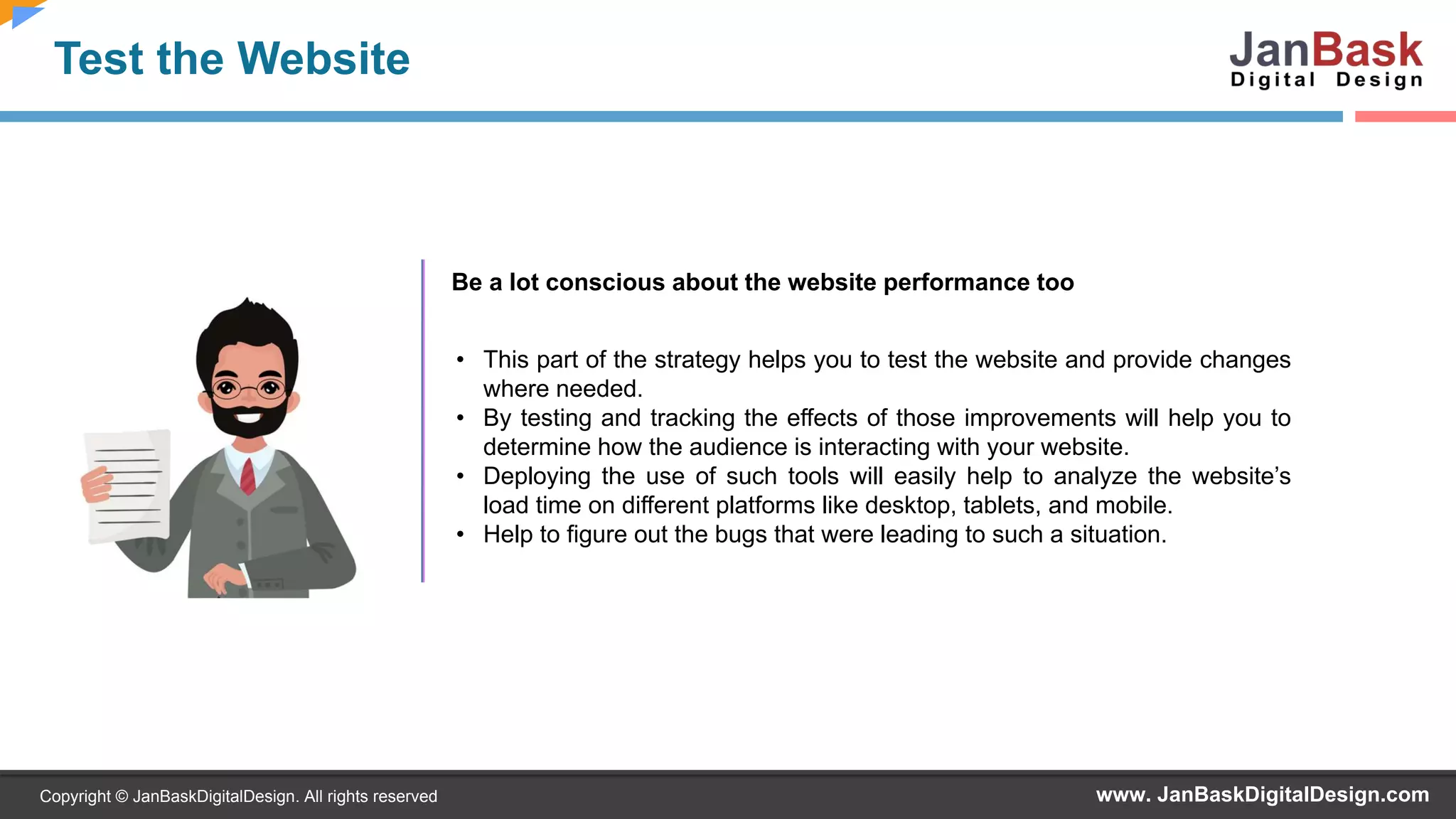 www. JanBaskDigitalDesign.comCopyright © JanBaskDigitalDesign. All rights reserved
Test the Website
Be a lot conscious about the website performance too
• This part of the strategy helps you to test the website and provide changes
where needed.
• By testing and tracking the effects of those improvements will help you to
determine how the audience is interacting with your website.
• Deploying the use of such tools will easily help to analyze the website’s
load time on different platforms like desktop, tablets, and mobile.
• Help to figure out the bugs that were leading to such a situation.
 