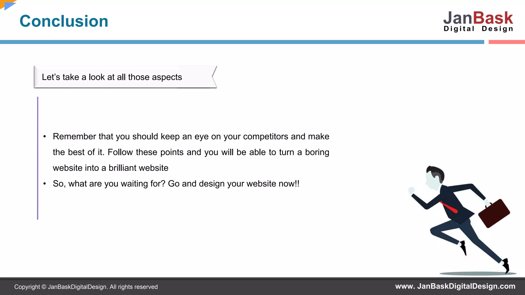 www. JanBaskDigitalDesign.comCopyright © JanBaskDigitalDesign. All rights reserved
Conclusion
• Remember that you should keep an eye on your competitors and make
the best of it. Follow these points and you will be able to turn a boring
website into a brilliant website
• So, what are you waiting for? Go and design your website now!!
Let’s take a look at all those aspects
 
