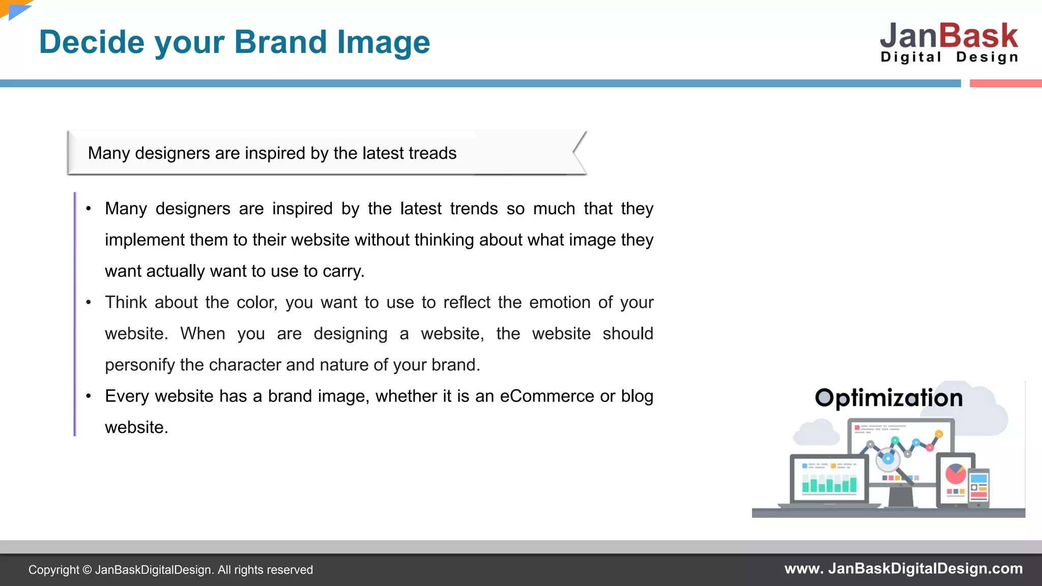 www. JanBaskDigitalDesign.comCopyright © JanBaskDigitalDesign. All rights reserved
Decide your Brand Image
• Many designers are inspired by the latest trends so much that they
implement them to their website without thinking about what image they
want actually want to use to carry.
• Think about the color, you want to use to reflect the emotion of your
website. When you are designing a website, the website should
personify the character and nature of your brand.
• Every website has a brand image, whether it is an eCommerce or blog
website.
Many designers are inspired by the latest treads
 