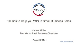 10 Tips to Help you WIN in Small Business Sales 
www.intouchcrm.com 
James White 
Founder & Small Business Champion 
August 2014 
 