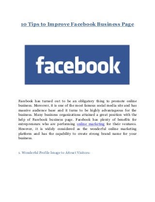 10 Tips to Improve Facebook Business Page
Facebook has turned out to be an obligatory thing to promote online
business. Moreover, it is one of the most famous social media site and has
massive audience base and it turns to be highly advantageous for the
business. Many business organizations attained a great position with the
help of Facebook business page. Facebook has plenty of benefits for
entrepreneurs who are performing online marketing for their ventures.
However, it is widely considered as the wonderful online marketing
platform and has the capability to create strong brand name for your
business.
1. Wonderful Profile Image to Attract Visitors:
 