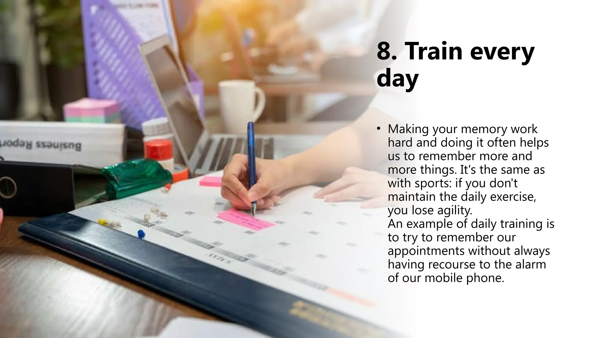 8. Train every
day
• Making your memory work
hard and doing it often helps
us to remember more and
more things. It's the same as
with sports: if you don't
maintain the daily exercise,
you lose agility.
An example of daily training is
to try to remember our
appointments without always
having recourse to the alarm
of our mobile phone.
 