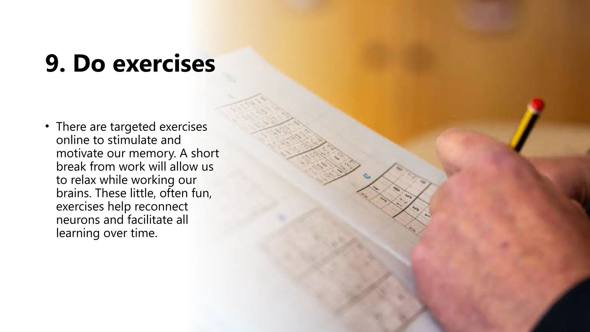 9. Do exercises
• There are targeted exercises
online to stimulate and
motivate our memory. A short
break from work will allow us
to relax while working our
brains. These little, often fun,
exercises help reconnect
neurons and facilitate all
learning over time.
 