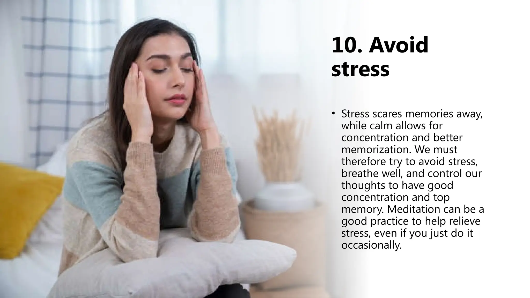 10. Avoid
stress
• Stress scares memories away,
while calm allows for
concentration and better
memorization. We must
therefore try to avoid stress,
breathe well, and control our
thoughts to have good
concentration and top
memory. Meditation can be a
good practice to help relieve
stress, even if you just do it
occasionally.
 