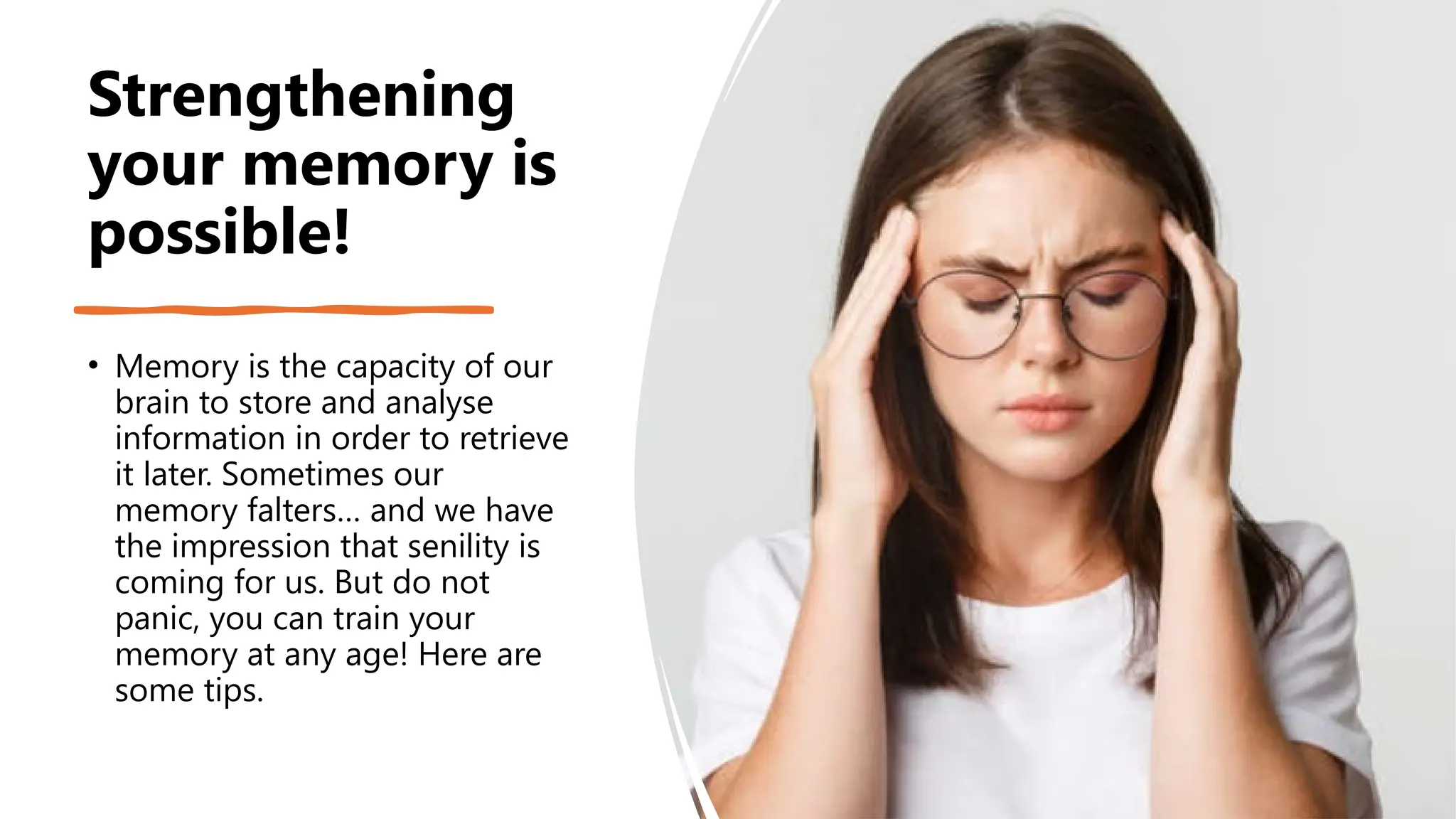 Strengthening
your memory is
possible!
• Memory is the capacity of our
brain to store and analyse
information in order to retrieve
it later. Sometimes our
memory falters… and we have
the impression that senility is
coming for us. But do not
panic, you can train your
memory at any age! Here are
some tips.
 