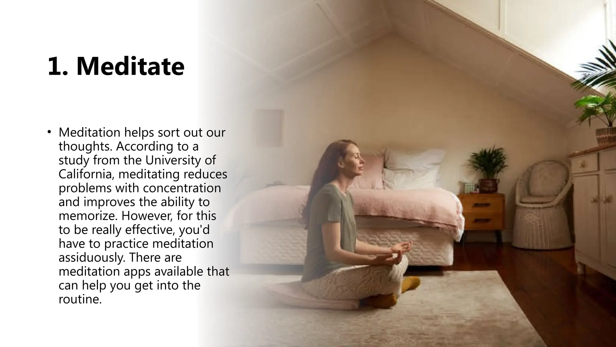 1. Meditate
• Meditation helps sort out our
thoughts. According to a
study from the University of
California, meditating reduces
problems with concentration
and improves the ability to
memorize. However, for this
to be really effective, you'd
have to practice meditation
assiduously. There are
meditation apps available that
can help you get into the
routine.
 