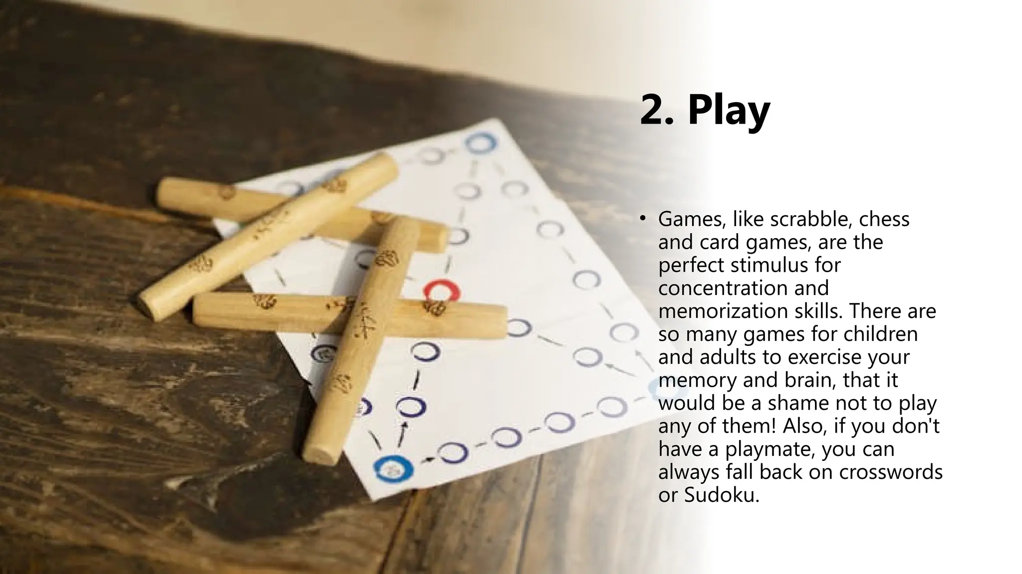 2. Play
• Games, like scrabble, chess
and card games, are the
perfect stimulus for
concentration and
memorization skills. There are
so many games for children
and adults to exercise your
memory and brain, that it
would be a shame not to play
any of them! Also, if you don't
have a playmate, you can
always fall back on crosswords
or Sudoku.
 