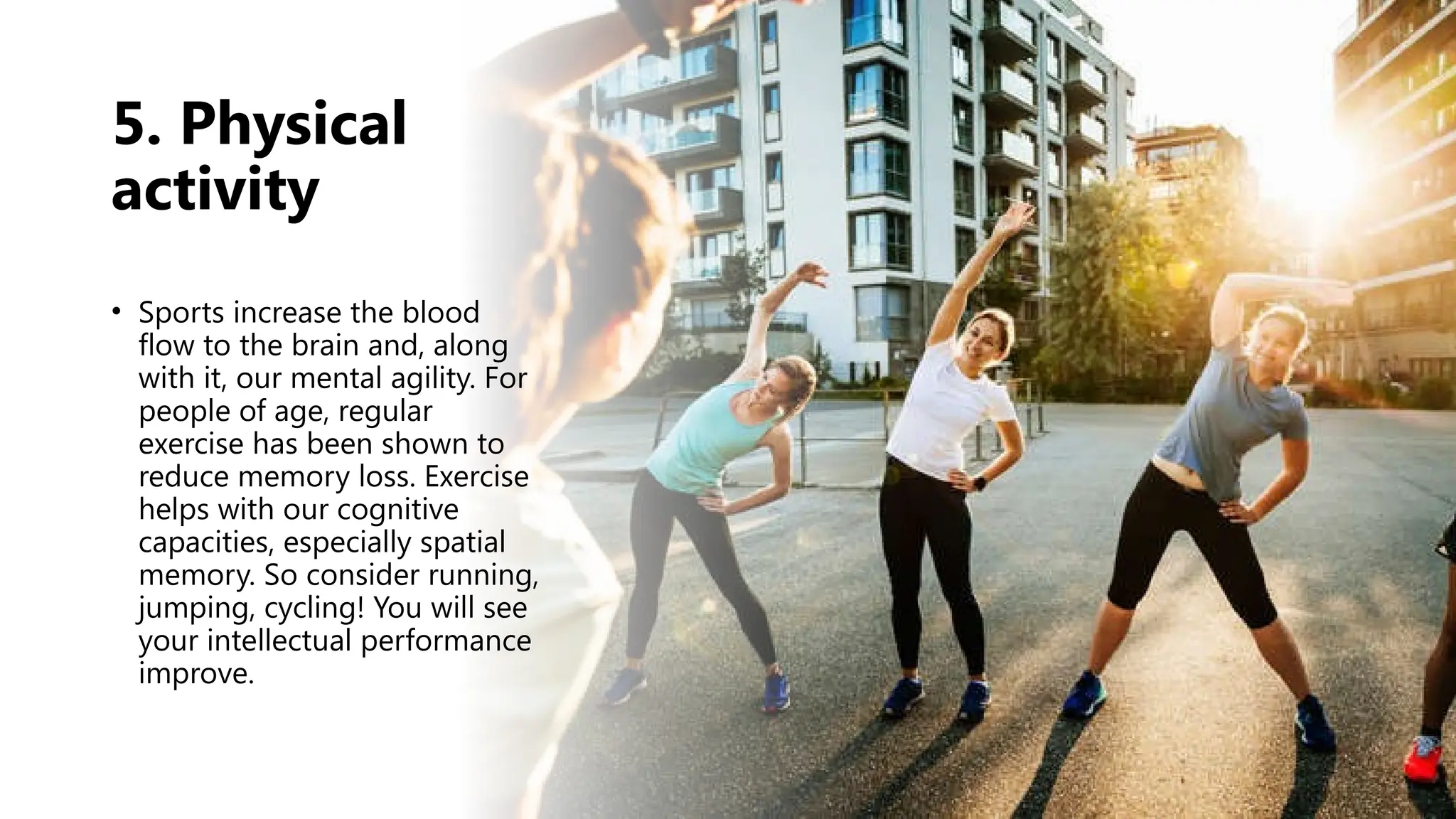 5. Physical
activity
• Sports increase the blood
flow to the brain and, along
with it, our mental agility. For
people of age, regular
exercise has been shown to
reduce memory loss. Exercise
helps with our cognitive
capacities, especially spatial
memory. So consider running,
jumping, cycling! You will see
your intellectual performance
improve.
 