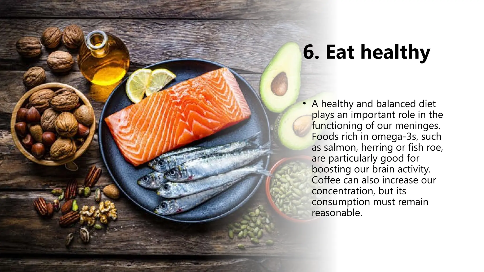 6. Eat healthy
• A healthy and balanced diet
plays an important role in the
functioning of our meninges.
Foods rich in omega-3s, such
as salmon, herring or fish roe,
are particularly good for
boosting our brain activity.
Coffee can also increase our
concentration, but its
consumption must remain
reasonable.
 