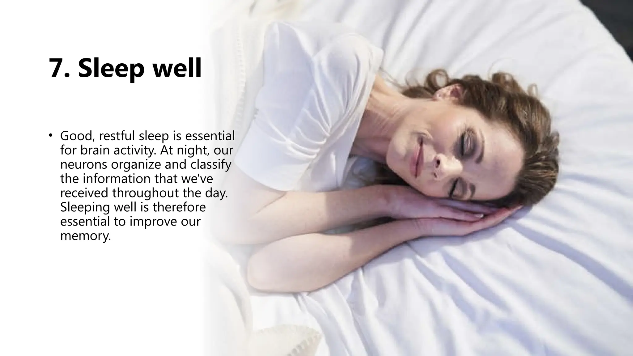 7. Sleep well
• Good, restful sleep is essential
for brain activity. At night, our
neurons organize and classify
the information that we've
received throughout the day.
Sleeping well is therefore
essential to improve our
memory.
 