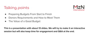 Talking points
● Preparing Budgets From Start to Finish
● Donors Requirements and How to Meet Them
● The Value of a Good B...