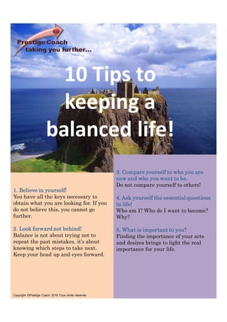 10 Tips to
keeping a
balanced life!
1. Believe in yourself!
You have all the keys necessary to
obtain what you are looking for. If you
do not believe this, you cannot go
further.
2. Look forward not behind!
Balance is not about trying not to
repeat the past mistakes, it’s about
knowing which steps to take next.
Keep your head up and eyes forward.
Copyright ©Prestige Coach 2016 Tous droits réservés
3. Compare yourself to who you are
now and who you want to be.
Do not compare yourself to others!
4. Ask yourself the essential questions
in life!
Who am I? Who do I want to become?
Why?
5. What is important to you?
Finding the importance of your acts
and desires brings to light the real
importance for your life.
 