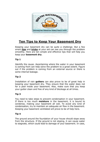 Ten Tips to Keep Your Basement Dry<br />Keeping your basement dry can be quite a challenge. But a few smart tips and tricks at your aid can see you through the problem smoothly. Here are ten simple and effective tips that will help you keep your basement dry. <br />Tip 1<br />Identify the cause. Ascertaining where the water in your basement is coming from can help solve the problem to a great extent. Figure out if the problem is coming from an external source or there is some internal leakage. <br />Tip 2<br />Installation of rain gutters can also prove to be of great help in keeping your basement dry. They ensure that the water does not for a pool inside your basement. Also, make sure that you keep your gutter clean and free of any kind of blockage at all times.  <br />Tip 3<br />You need to take steps to prevent condensation in your basement. If there is too much moisture in the basement, it is bound to condense, making your basement all wet. To avoid any kind of condensation, try to maintain an adequate air flow in the basement. Keeping your basement ventilated will prove to be of help here. <br />Tip 4<br />The ground around the foundation of your house should slope away from the structure. If the ground is not sloping, it can cause water to stagnate, which could lead to damage of your basement. In case, you can’t change the direction of slope, try digging a shallow drainage ditch. <br />Tip 5<br />Waterproofing your basement is also a good idea to keep it dry.  Waterproofing ensures that there are no leak problems. Opt for an effective basement waterproofing contractor to serve your needs.  <br />Tip 6<br />Make sure that there are no shrubs and plants surrounding the house.  Even if the plant surrounding your house is quite small, chances are that it can have large roots. These large roots can direct all the water to your basement.  <br />Tip 7<br />Keep your walls in check. Most leakage problems in basements are caused due to walls. You need to frequently inspect your walls to ensure whether there are any kinds of cracks or fissures that can allow entry for moisture. <br />Tip 8<br />Sealing the concrete walls in your basement is also a good idea to keep your basement dry. When the walls are sealed, the entry for moisture is successfully prevented. However, make sure that you do not seal the last three inches that are closest to the floor.  <br />Tip 9<br />How about putting a higher flower bed close to your basement? You can raise the height of the flower bed by adding soil to it. A raised flower bed will ensure that the water does not seep inside the basement, keeping it dry forever.  <br />Tip 10<br />Check for any sources of moisture. Are there any leaks or fissures that can disperse moisture in your basement? If yes, then make sure that you fix it at the earliest.  <br />For more information on Basement Waterproofing NJ visit <br />http://herbfrywaterproofing.com<br />