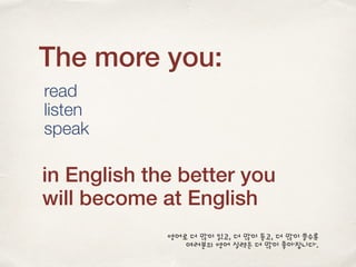 The more you:
read
listen
speak
in English the better you
will become at English
영어로 더 많이 읽고, 더 많이 듣고, 더 많이 쓸수록
여러분의 영어 실력은 더 많이 좋아집니다.
 