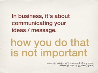 In business, it's about
communicating your
ideas / message.
how you do that
is not important
비즈니스는, 여러분의 생각과 메세지를 소통하는것이지,
어떻게 소통하느냐는 중요하지 않습니다.
 