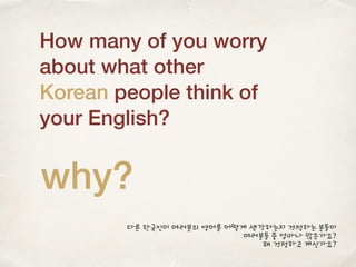 How many of you worry
about what other
Korean people think of
your English?
why?
다른 한국인이 여러분의 영어를 어떻게 생각하는지 걱정하는 분들이
여러분들 중 얼마나 많은가요?
왜 걱정하고 계신가요?
 