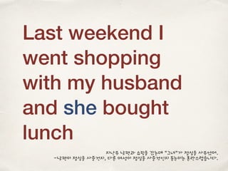Last weekend I
went shopping
with my husband
and she bought
lunch
지난주 남편과 쇼핑을 갔는데 “그녀”가 점심을 사주었어.
-남편이 점심을 사준건지, 다른 여성이 점심을 사준것인지 듣는이는 혼란스럽습니다.
 