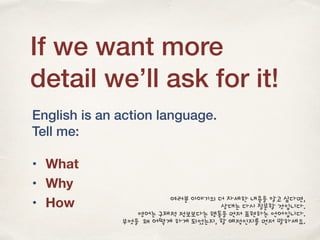 If we want more
detail we’ll ask for it!
English is an action language.
Tell me:
• What
• Why
• How 여러분 이야기의 더 자세한 내용을 알고 싶다면,
상대는 다시 질문할 것입니다.
영어는 구체적 정보보다는 행동을 먼저 표현하는 언어입니다.
무엇을 왜 어떻게 하게 되었는지, 할 예정인지를 먼저 말하세요.
 