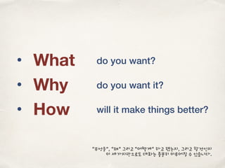 • What
• Why
• How
do you want?
do you want it?
will it make things better?
“무엇을”, “왜” 그리고 “어떻게” 하고 했는지, 그리고 할것인지
이 세가지만으로도 대화는 충분히 이루어질 수 있습니다.
 