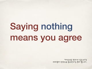 Saying nothing
means you agree
“아무것도 말하지 않는것”은
여러분이 전적으로 동의한다는 뜻이 됩니다.
 