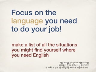 Focus on the
language you need
to do your job!
make a list of all the situations
you might ﬁnd yourself where
you need English
업무에 필요한 영어에 집중하세요!
여러분이 필요로 하는 영어 분야에서
발생할 수 있는 모든 상황들을 리스트로 만들어 보세요.
 