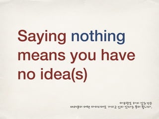Saying nothing
means you have
no idea(s)
아무말도 하지 않는것은
여러분이 어떤 아이디어도 가지고 있지 않다는 뜻이 됩니다.
 
