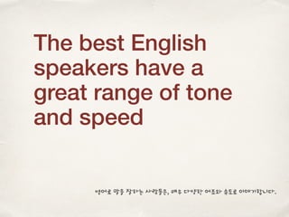 The best English
speakers have a
great range of tone
and speed
영어로 말을 잘하는 사람들은, 매우 다양한 어조와 속도로 이야기합니다.
 