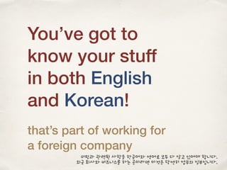 You’ve got to
know your stuff
in both English
and Korean!
that’s part of working for
a foreign company
미팅과 관련된 사항을 한국어와 영어로 모두 다 알고 있어야 합니다.
외국 회사와 비즈니스를 하는 곳이라면 이것은 당연히 업무의 일부입니다.
 