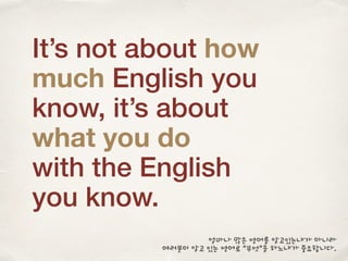 It’s not about how
much English you
know, it’s about
what you do
with the English
you know.
얼마나 많은 영어를 알고있는냐가 아니라
여러분이 알고 있는 영어로 “무엇”을 하느냐가 중요합니다.
 