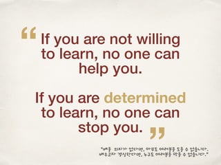 If you are not willing
to learn, no one can
help you.
If you are determined
to learn, no one can
stop you.
”
“
“배울 의지가 없다면, 아무도 여러분을 도울 수 없습니다.
배우고자 결심한다면, 누구도 여러분을 막을 수 없습니다.”
 