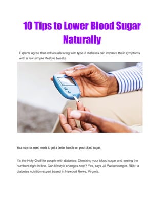 10 Tips to Lower Blood Sugar
Naturally
Experts agree that individuals living with type 2 diabetes can improve their symptoms
with a few simple lifestyle tweaks.
You may not need meds to get a better handle on your blood sugar.
It’s the Holy Grail for people with diabetes: Checking your blood sugar and seeing the
numbers right in line. Can lifestyle changes help? Yes, says Jill Weisenberger, RDN, a
diabetes nutrition expert based in Newport News, Virginia.
 