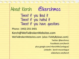 About Kerch @kerchmcc
Phone: (443) 255-3401
Kerch@WeFixBrokenWebsites.com
WeFixBrokenWebsites.com (also: FixMyBylaws.com)
Twitter @kerchmcc
FaceBook.com/kerch
plus.google.com/+KerchMcConlogue/
Linkedin: kerch-mcconlogue
slideshare.net/kerch
Tweet if you liked it
Tweet if you hated it
Tweet if you have questions
 