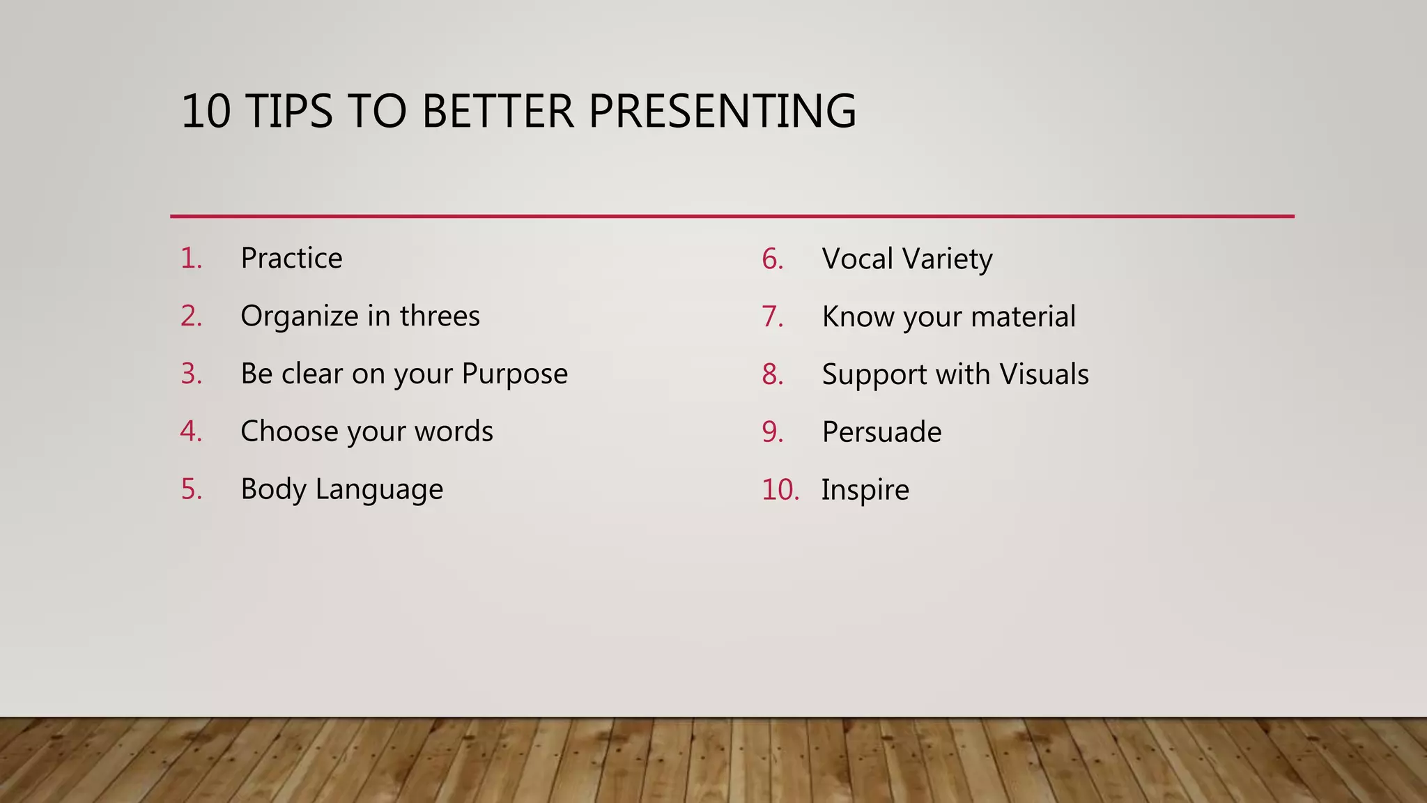 10 TIPS TO BETTER PRESENTING
1. Practice
2. Organize in threes
3. Be clear on your Purpose
4. Choose your words
5. Body Language
6. Vocal Variety
7. Know your material
8. Support with Visuals
9. Persuade
10. Inspire