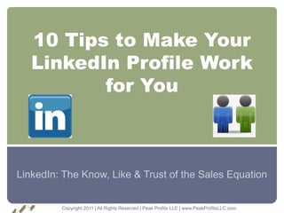 10 Tips to Make Your
   LinkedIn Profile Work
          for You



LinkedIn: The Know, Like & Trust of the Sales Equation


         Copyright 2011 | All Rights Reserved | Peak Profits LLC | www.PeakProfitsLLC.com
 