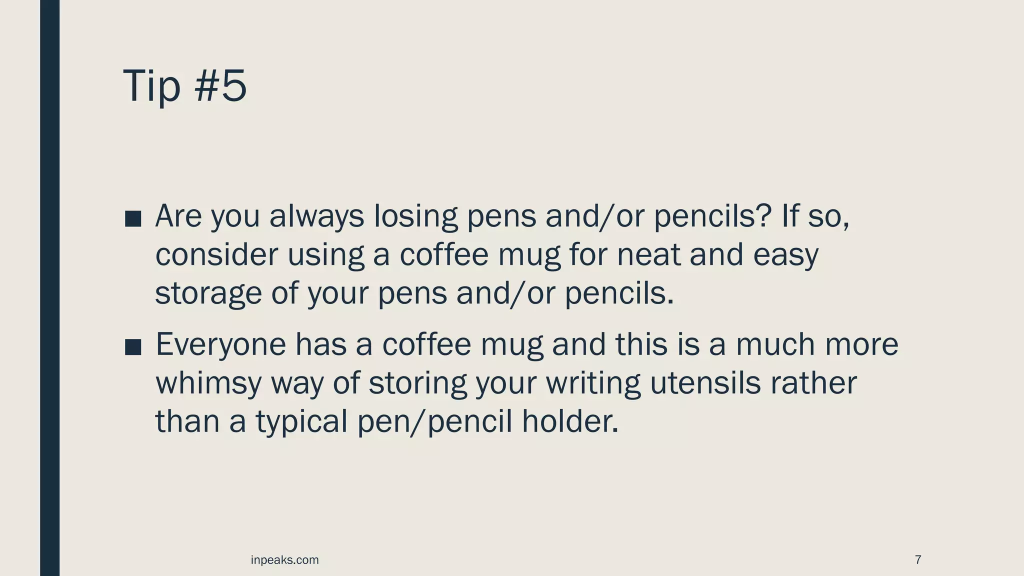 Tip #5
■ Are you always losing pens and/or pencils? If so,
consider using a coffee mug for neat and easy
storage of your pens and/or pencils.
■ Everyone has a coffee mug and this is a much more
whimsy way of storing your writing utensils rather
than a typical pen/pencil holder.
inpeaks.com 7
 