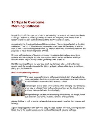10 Tips to Overcome
Morning Stiffness

Do you find it difficult to get out of bed in the morning, because of too much pain? Does
it take you an hour or two for your body to ‘warm up' and your joints and muscles to
loosen before you can tackle the tasks of the day? You are not alone.

According to the American College of Rheumatology, Fibromyalgia affects 3 to 6 million
Americans. That's 1 in 50 Americans, with seven times more the frequency in women
than in men. And according to the NHIS, by 2030 an estimated 67 million Americans are
projected to have doctor-diagnosed arthritis.

Morning stiffness is one of the more common complaints doctors hear about from
patients with fibromyalgia, arthritis, rheumatism and those whose bodies no longer
rebound after a day of activity—even gardening—like it used to.

Don't let morning stiffness cut your day short, by starting it later... And while most
people reach for muscle relaxants like Motrin and pain relievers like Aleve to get them
going, you don't need to.

Main Causes of Morning Stiffness

                The basic causes of morning stiffness are lack of daily physical activity,
                being overweight, having a poor diet, not sleeping properly, and being in
                an environment that tends to be cold and/or damp.

                Exercising on a daily basis (even walking while swinging your arms) is a
                great way to release those feel-good endorphins, get the blood moving
                and help clear nasty toxins from the body.

                Being overweight causes you to carrying unnecessary poundage, which
                puts strain on your joints, muscles, tendons and ligaments.

A poor diet that is high in simple carbohydrates causes weak muscles, bad posture and
lethargy.

A poor sleeping posture can lock your body in a bad position for hours, causing reduced
blood flow to the local muscles, and a buildup of lactic acid, causing stiffness.
 