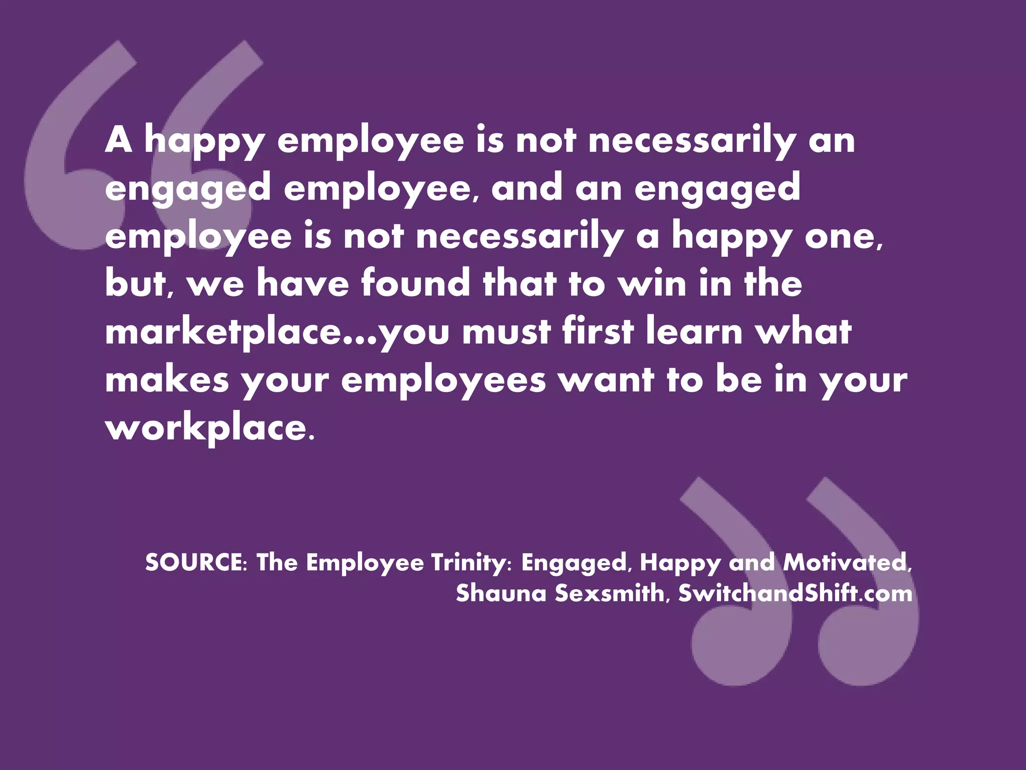 A happy employee is not necessarily an
engaged employee, and an engaged
employee is not necessarily a happy one,
but, we have found that to win in the
marketplace…you must first learn what
makes your employees want to be in your
workplace.
SOURCE: The Employee Trinity: Engaged, Happy and Motivated,
Shauna Sexsmith, SwitchandShift.com
 