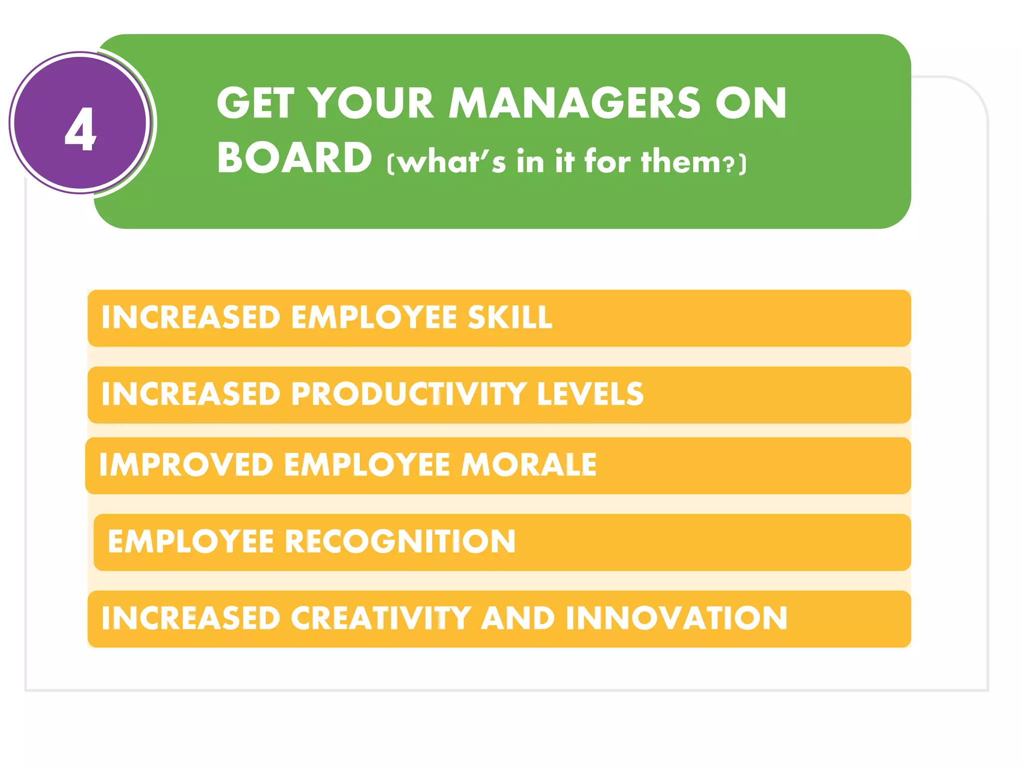 GET YOUR MANAGERS ON
BOARD (what’s in it for them?)
4
INCREASED EMPLOYEE SKILL
INCREASED PRODUCTIVITY LEVELS
IMPROVED EMPLOYEE MORALE
EMPLOYEE RECOGNITION
INCREASED CREATIVITY AND INNOVATION
 