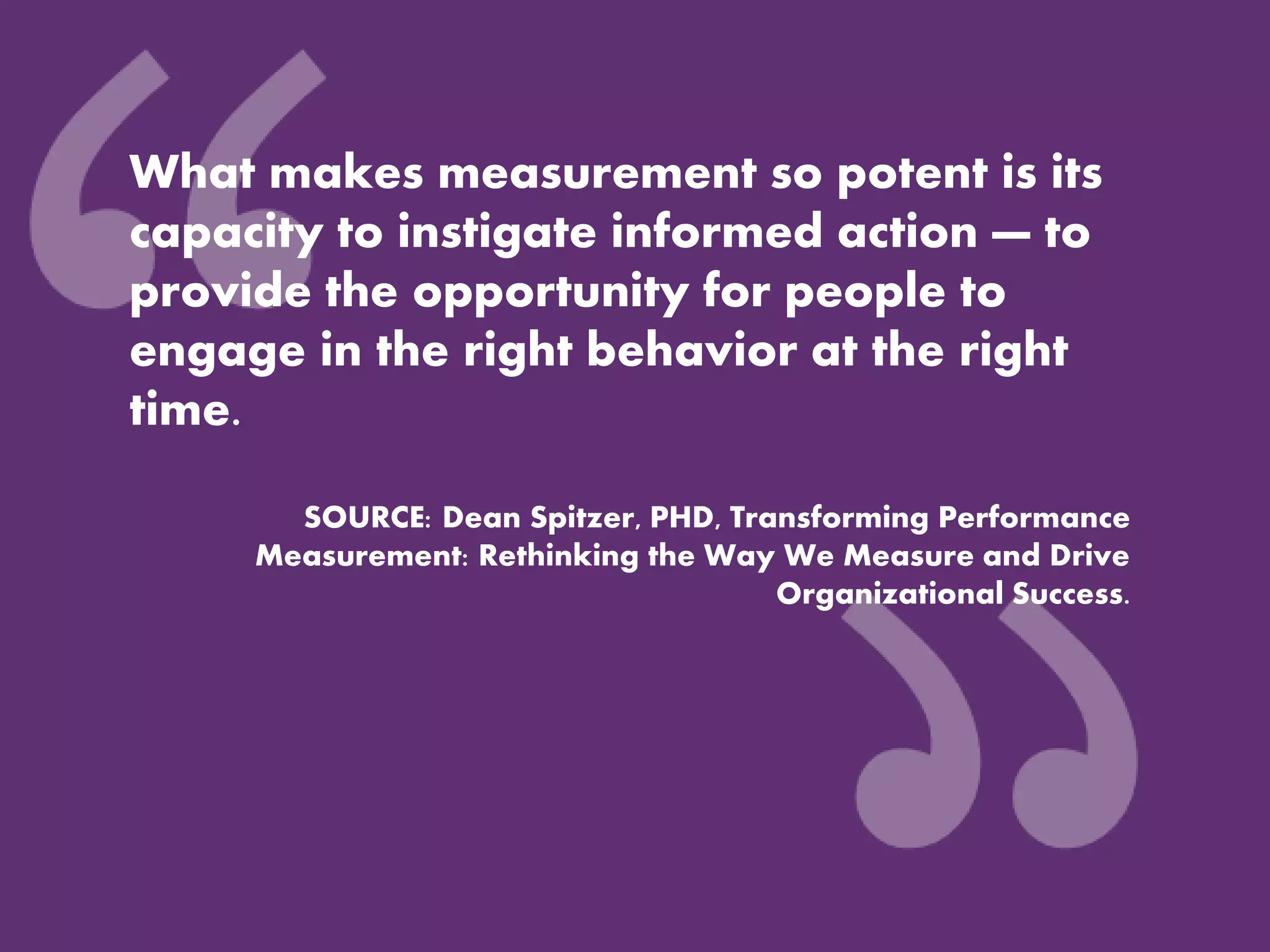 What makes measurement so potent is its
capacity to instigate informed action — to
provide the opportunity for people to
engage in the right behavior at the right
time.
SOURCE: Dean Spitzer, PHD, Transforming Performance
Measurement: Rethinking the Way We Measure and Drive
Organizational Success.
 