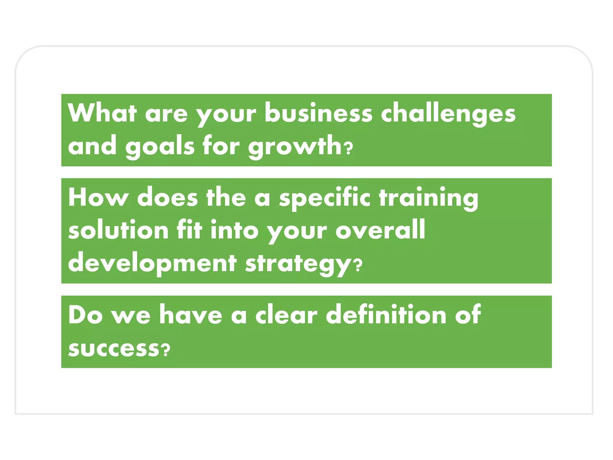 What are your business challenges
and goals for growth?
How does the a specific training
solution fit into your overall
development strategy?
Do we have a clear definition of
success?
 